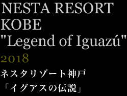 ネスタリゾート神戸「イグアスの伝説」　2018年